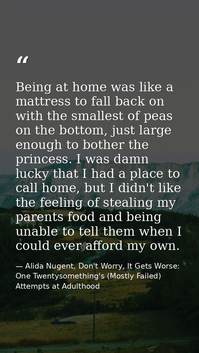 Being at home was like a mattress to fall back on with the smallest of peas on the bottom, just large enough to bother t — Alida Nugent, Don't Worry, It Gets Worse: One Twentysomething's (Mostly Failed) Attempts at Adulthood
