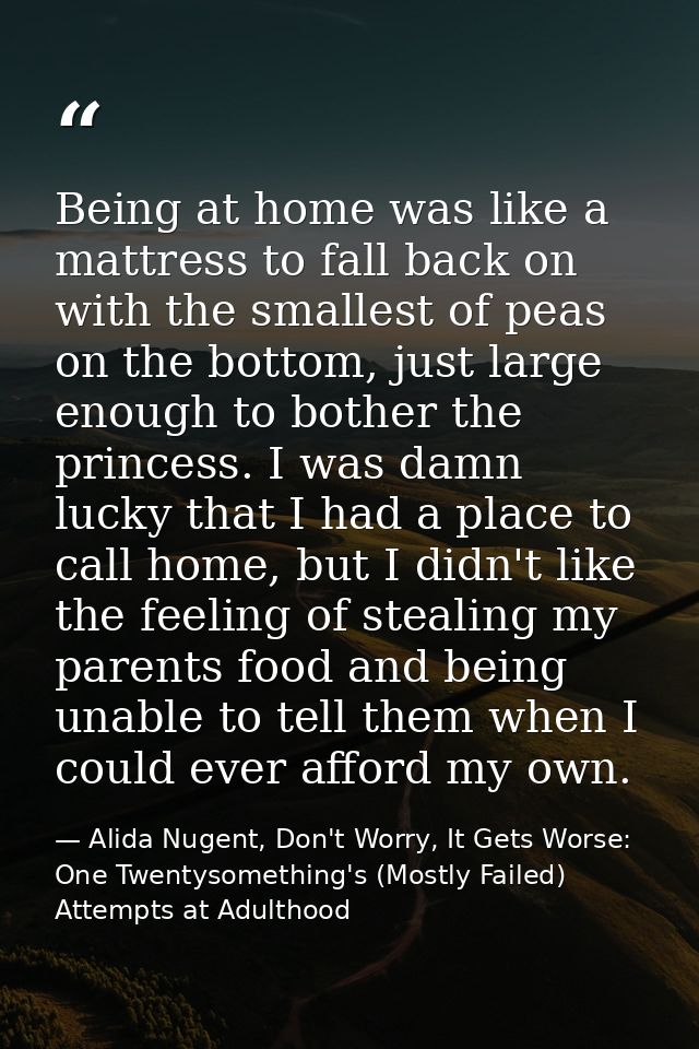 Being at home was like a mattress to fall back on with the smallest of peas on the bottom, just large enough to bother t — Alida Nugent, Don't Worry, It Gets Worse: One Twentysomething's (Mostly Failed) Attempts at Adulthood