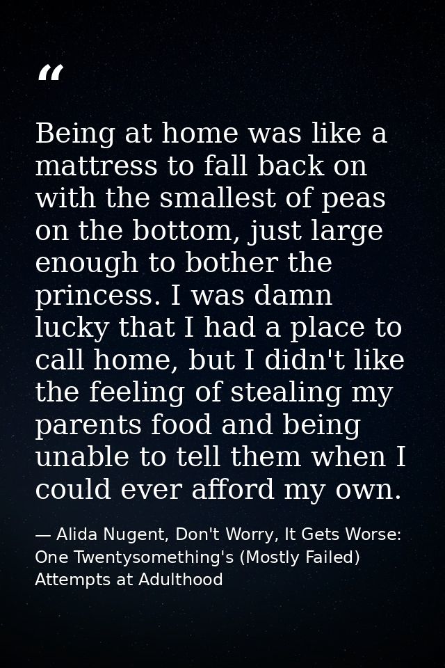 Being at home was like a mattress to fall back on with the smallest of peas on the bottom, just large enough to bother t — Alida Nugent, Don't Worry, It Gets Worse: One Twentysomething's (Mostly Failed) Attempts at Adulthood