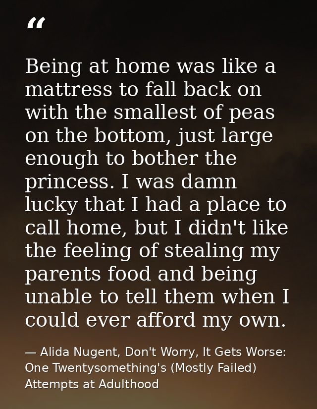 Being at home was like a mattress to fall back on with the smallest of peas on the bottom, just large enough to bother t — Alida Nugent, Don't Worry, It Gets Worse: One Twentysomething's (Mostly Failed) Attempts at Adulthood