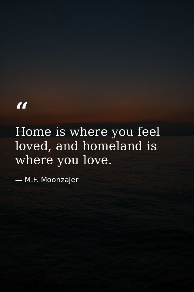 Home is where you feel loved, and homeland is where you love. — M.F. Moonzajer
