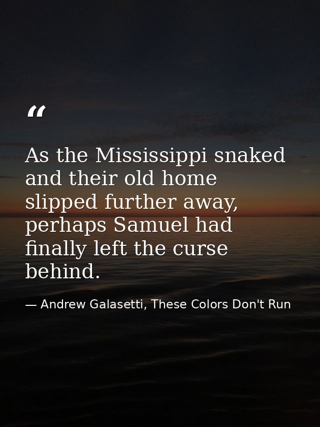 As the Mississippi snaked and their old home slipped further away, perhaps Samuel had finally left the curse behind. — Andrew Galasetti, These Colors Don't Run