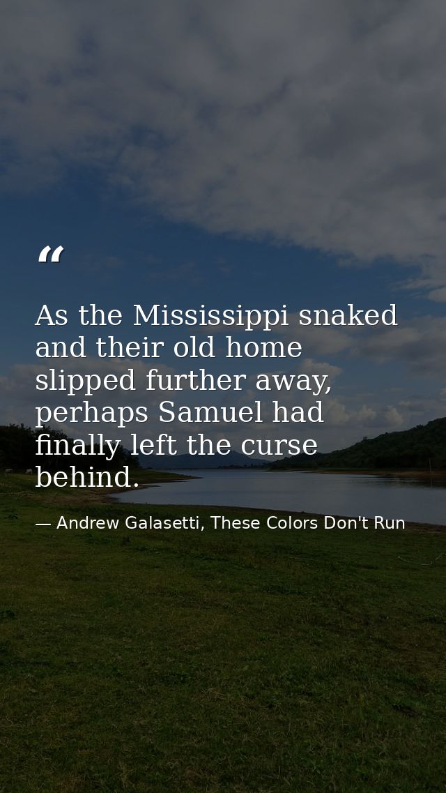 As the Mississippi snaked and their old home slipped further away, perhaps Samuel had finally left the curse behind. — Andrew Galasetti, These Colors Don't Run