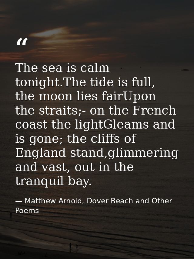 The sea is calm tonight.The tide is full, the moon lies fairUpon the straits;- on the French coast the lightGleams and i — Matthew Arnold, Dover Beach and Other Poems