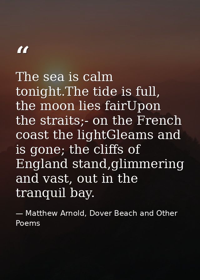 The sea is calm tonight.The tide is full, the moon lies fairUpon the straits;- on the French coast the lightGleams and i — Matthew Arnold, Dover Beach and Other Poems
