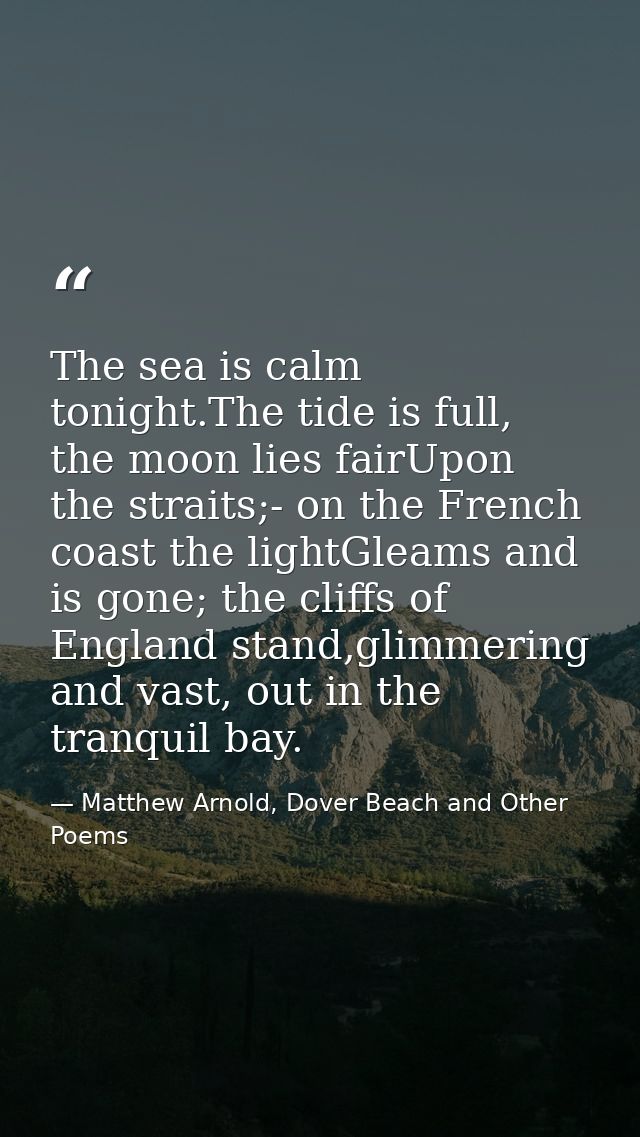 The sea is calm tonight.The tide is full, the moon lies fairUpon the straits;- on the French coast the lightGleams and i — Matthew Arnold, Dover Beach and Other Poems