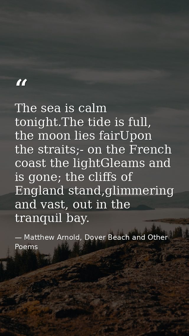 The sea is calm tonight.The tide is full, the moon lies fairUpon the straits;- on the French coast the lightGleams and i — Matthew Arnold, Dover Beach and Other Poems