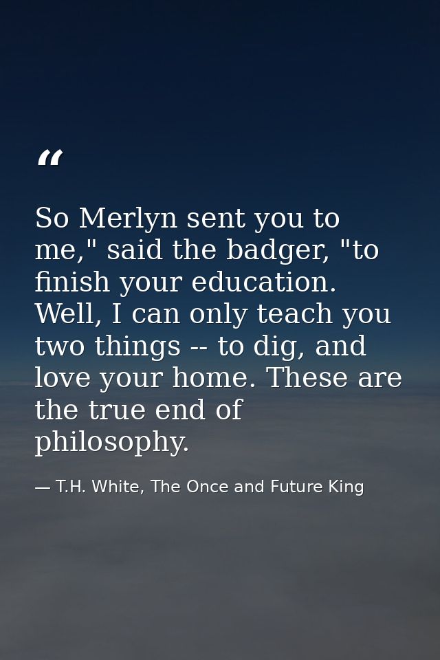 So Merlyn sent you to me," said the badger, "to finish your education. Well, I can only teach you two things -- to dig,  — T.H. White, The Once and Future King