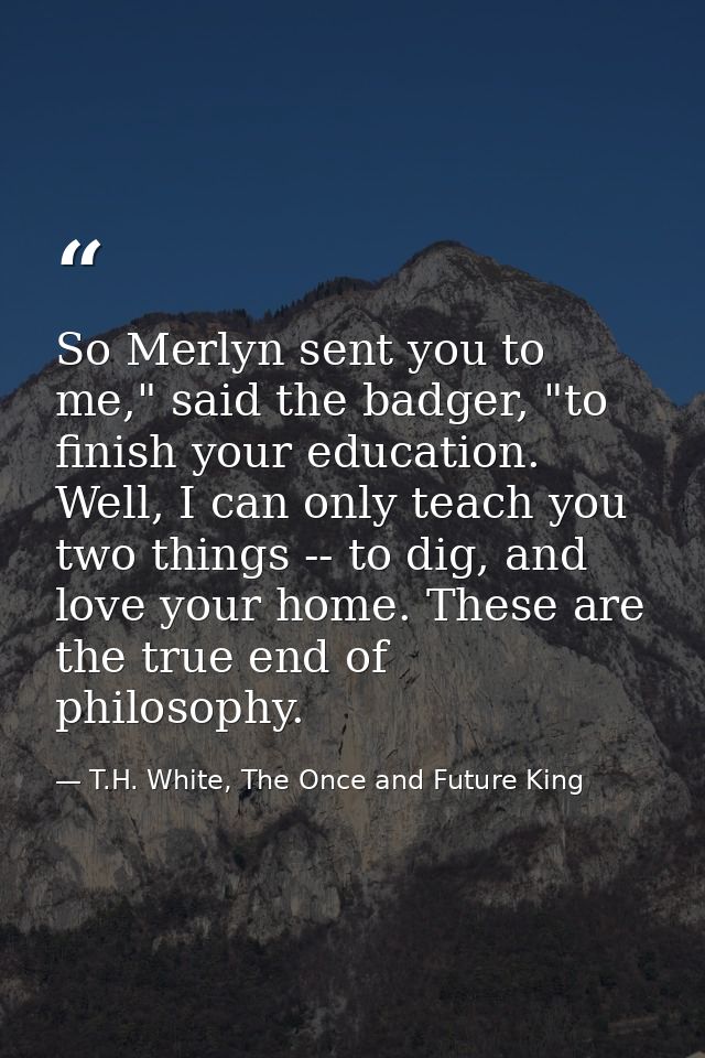 So Merlyn sent you to me," said the badger, "to finish your education. Well, I can only teach you two things -- to dig,  — T.H. White, The Once and Future King