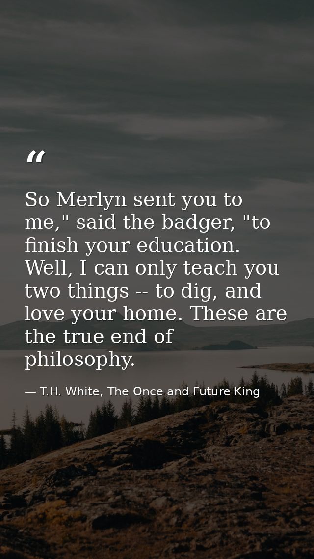 So Merlyn sent you to me," said the badger, "to finish your education. Well, I can only teach you two things -- to dig,  — T.H. White, The Once and Future King