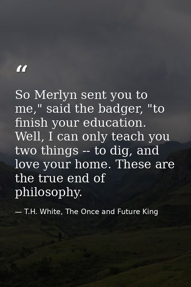 So Merlyn sent you to me," said the badger, "to finish your education. Well, I can only teach you two things -- to dig,  — T.H. White, The Once and Future King