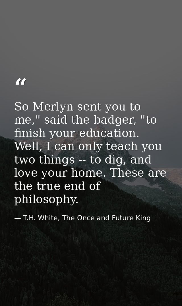 So Merlyn sent you to me," said the badger, "to finish your education. Well, I can only teach you two things -- to dig,  — T.H. White, The Once and Future King