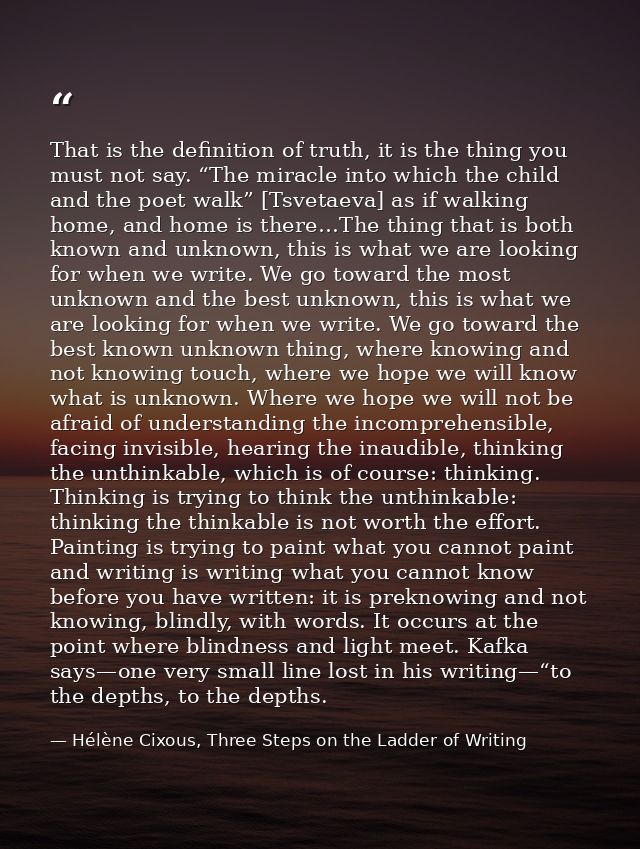 That is the definition of truth, it is the thing you must not say. “The miracle into which the child and the poet walk”  — Hélène Cixous, Three Steps on the Ladder of Writing