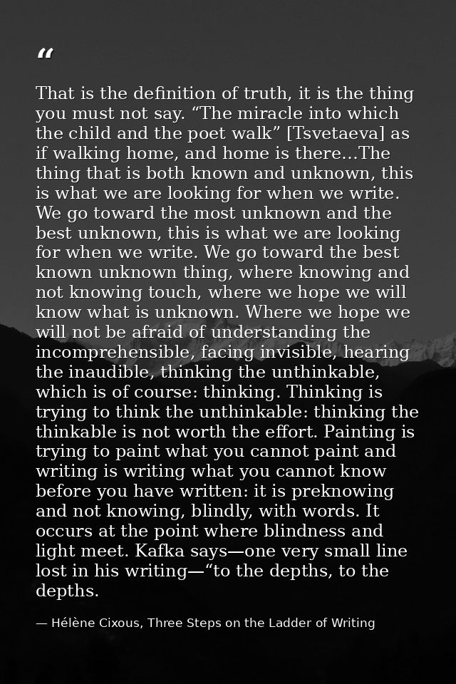 That is the definition of truth, it is the thing you must not say. “The miracle into which the child and the poet walk”  — Hélène Cixous, Three Steps on the Ladder of Writing