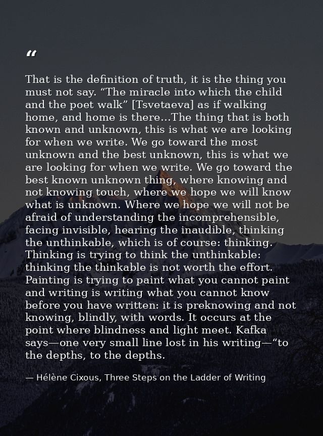 That is the definition of truth, it is the thing you must not say. “The miracle into which the child and the poet walk”  — Hélène Cixous, Three Steps on the Ladder of Writing