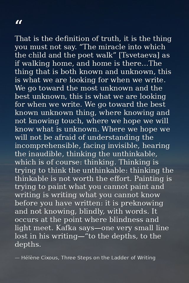 That is the definition of truth, it is the thing you must not say. “The miracle into which the child and the poet walk”  — Hélène Cixous, Three Steps on the Ladder of Writing