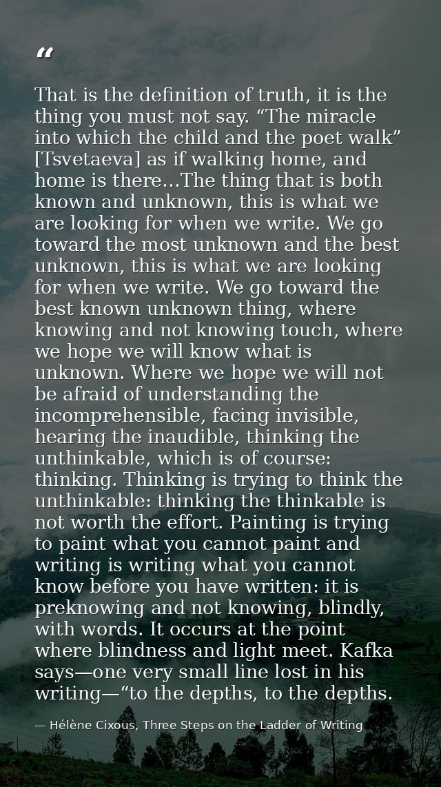 That is the definition of truth, it is the thing you must not say. “The miracle into which the child and the poet walk”  — Hélène Cixous, Three Steps on the Ladder of Writing