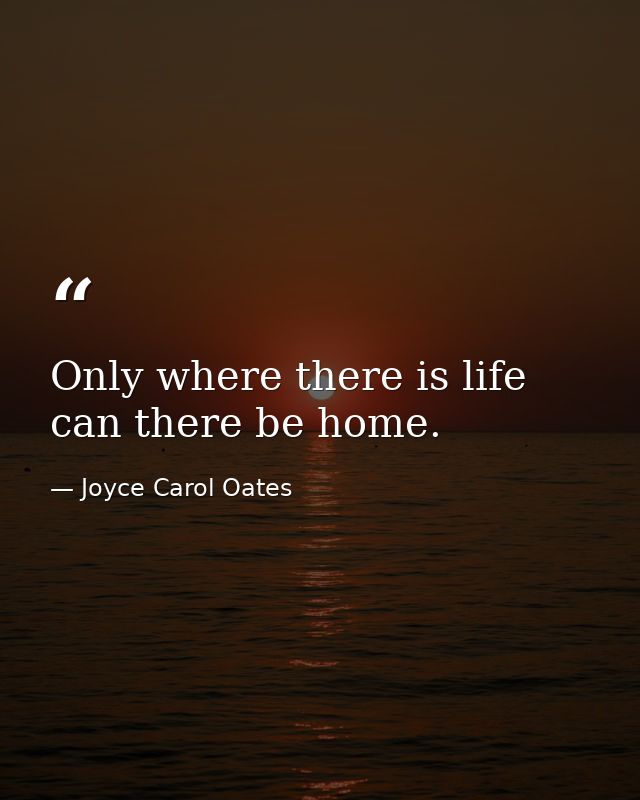 Only where there is life can there be home. — Joyce Carol Oates