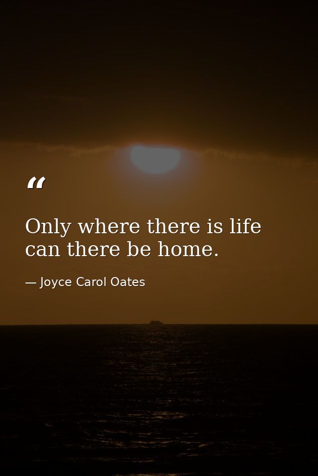 Only where there is life can there be home. — Joyce Carol Oates