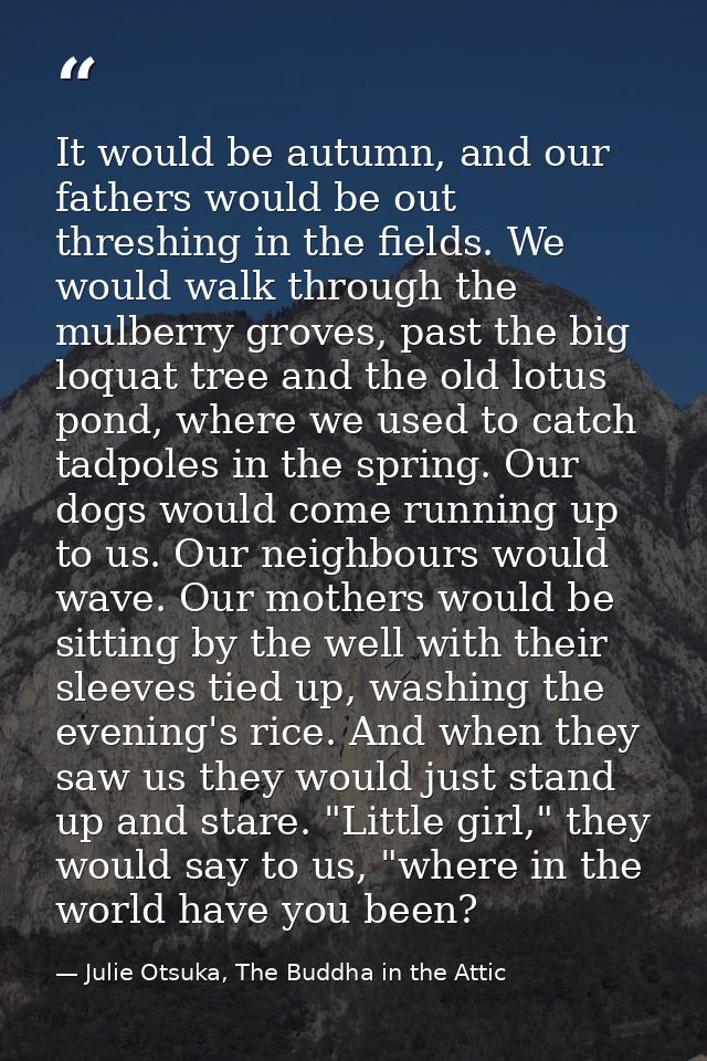 It would be autumn, and our fathers would be out threshing in the fields. We would walk through the mulberry groves, pas — Julie Otsuka, The Buddha in the Attic