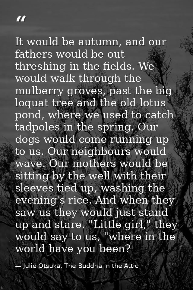 It would be autumn, and our fathers would be out threshing in the fields. We would walk through the mulberry groves, pas — Julie Otsuka, The Buddha in the Attic
