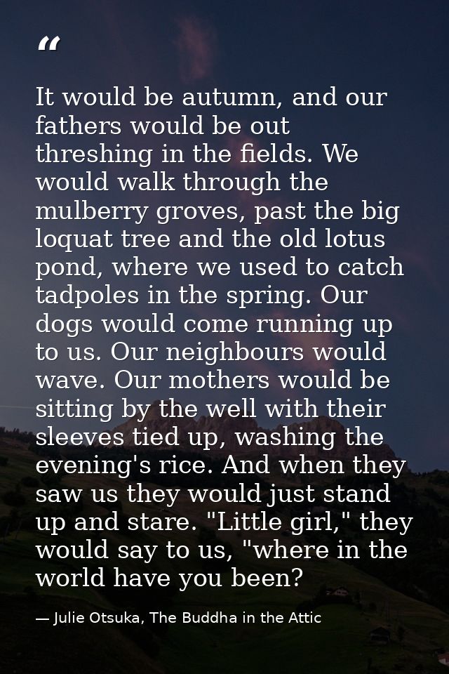 It would be autumn, and our fathers would be out threshing in the fields. We would walk through the mulberry groves, pas — Julie Otsuka, The Buddha in the Attic