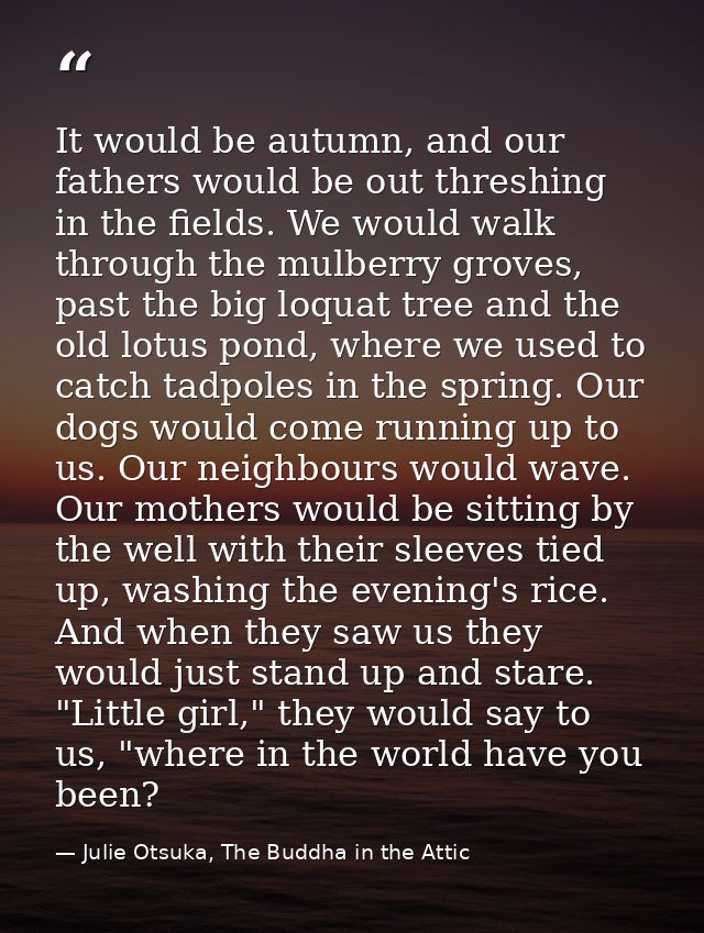 It would be autumn, and our fathers would be out threshing in the fields. We would walk through the mulberry groves, pas — Julie Otsuka, The Buddha in the Attic