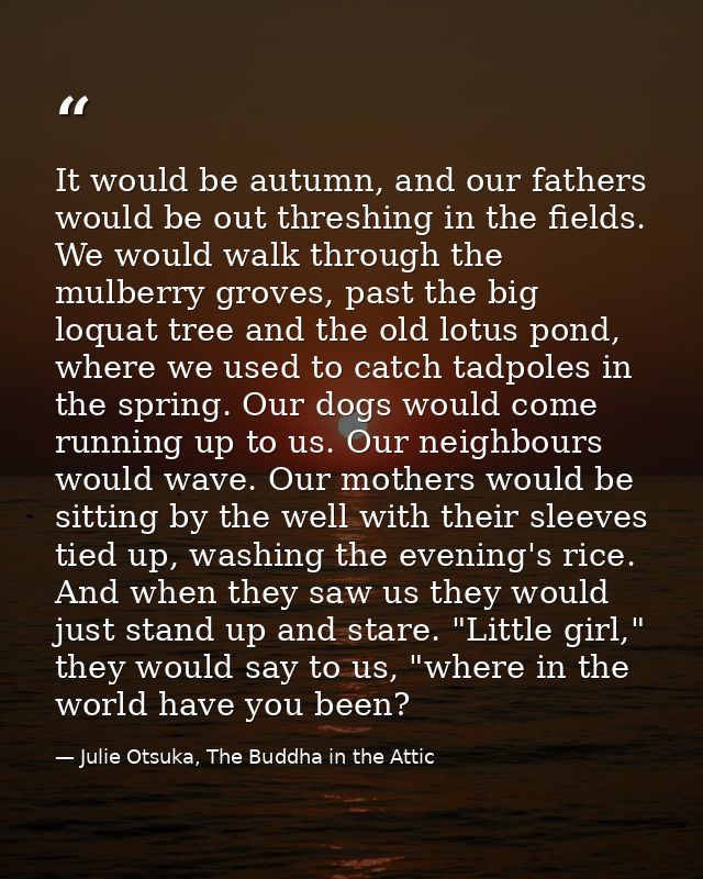 It would be autumn, and our fathers would be out threshing in the fields. We would walk through the mulberry groves, pas — Julie Otsuka, The Buddha in the Attic