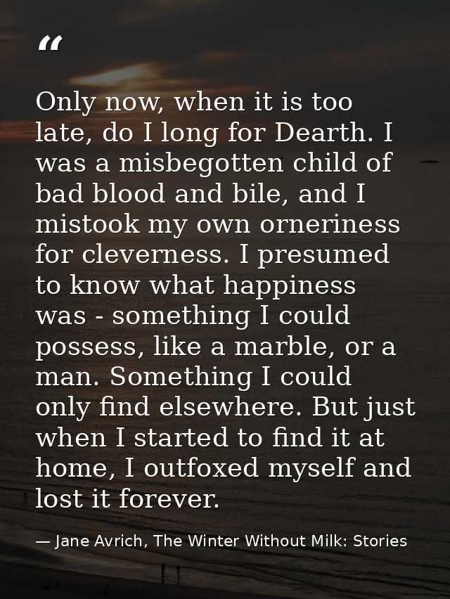 Only now, when it is too late, do I long for Dearth. I was a misbegotten child of bad blood and bile, and I mistook my o — Jane Avrich, The Winter Without Milk: Stories