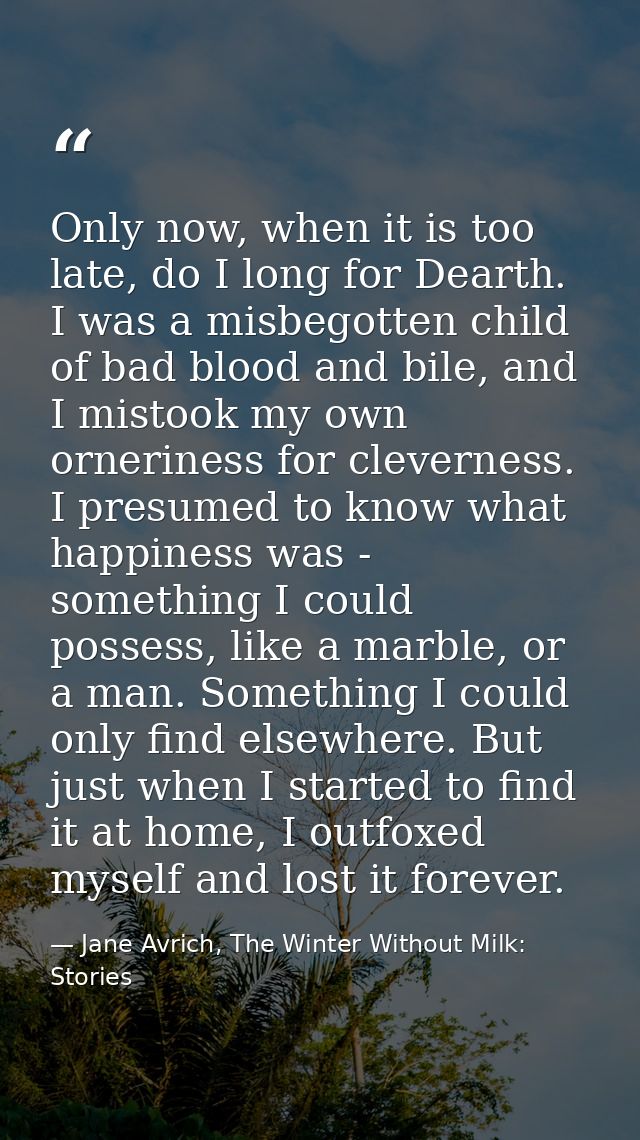 Only now, when it is too late, do I long for Dearth. I was a misbegotten child of bad blood and bile, and I mistook my o — Jane Avrich, The Winter Without Milk: Stories