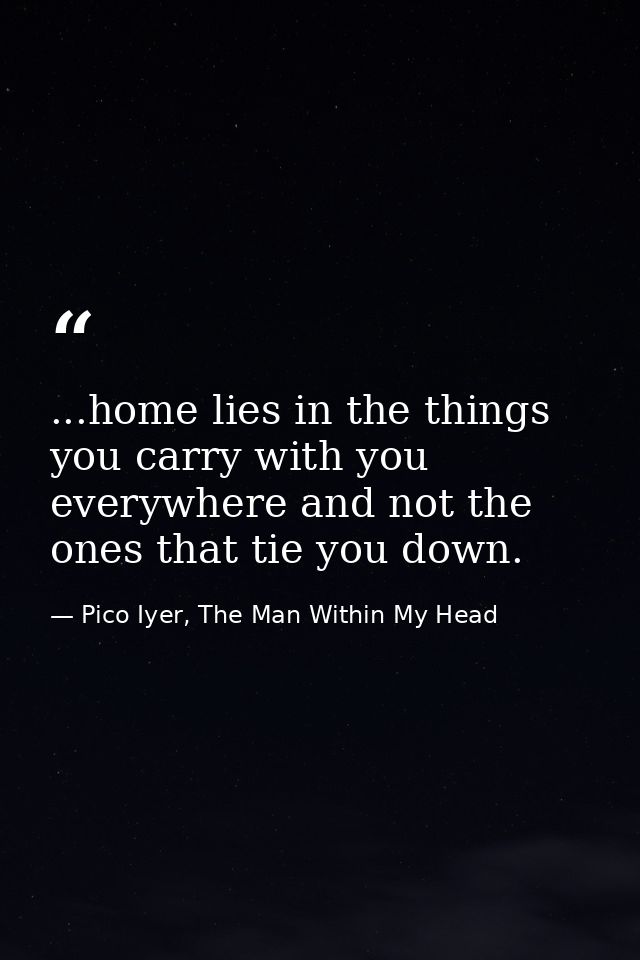...home lies in the things you carry with you everywhere and not the ones that tie you down. — Pico Iyer, The Man Within My Head