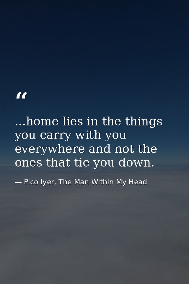 ...home lies in the things you carry with you everywhere and not the ones that tie you down. — Pico Iyer, The Man Within My Head
