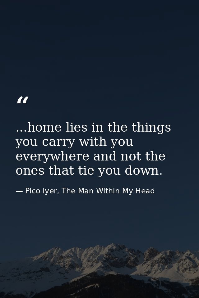 ...home lies in the things you carry with you everywhere and not the ones that tie you down. — Pico Iyer, The Man Within My Head