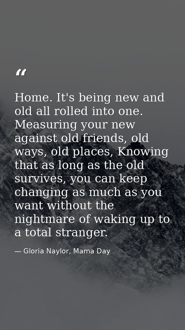Home. It's being new and old all rolled into one. Measuring your new against old friends, old ways, old places, Knowing  — Gloria Naylor, Mama Day