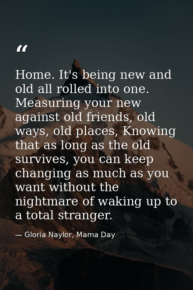 Home. It's being new and old all rolled into one. Measuring your new against old friends, old ways, old places, Knowing  — Gloria Naylor, Mama Day