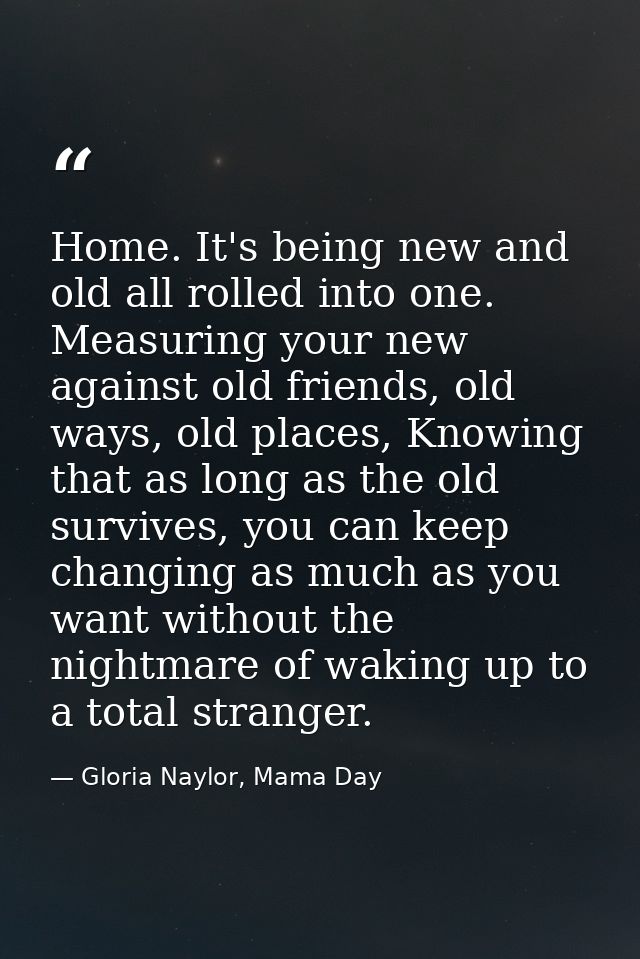 Home. It's being new and old all rolled into one. Measuring your new against old friends, old ways, old places, Knowing  — Gloria Naylor, Mama Day