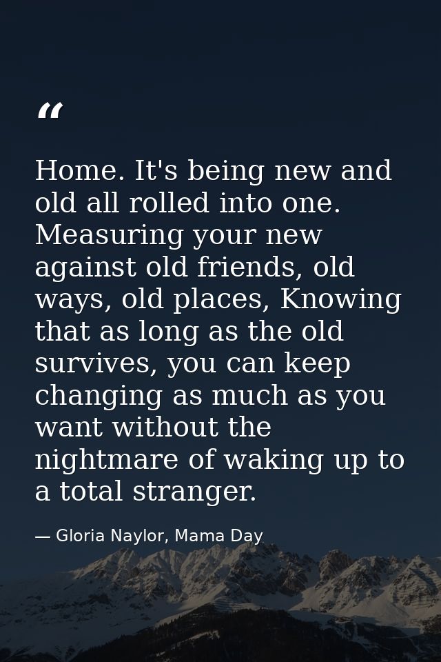 Home. It's being new and old all rolled into one. Measuring your new against old friends, old ways, old places, Knowing  — Gloria Naylor, Mama Day