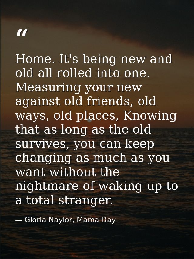 Home. It's being new and old all rolled into one. Measuring your new against old friends, old ways, old places, Knowing  — Gloria Naylor, Mama Day