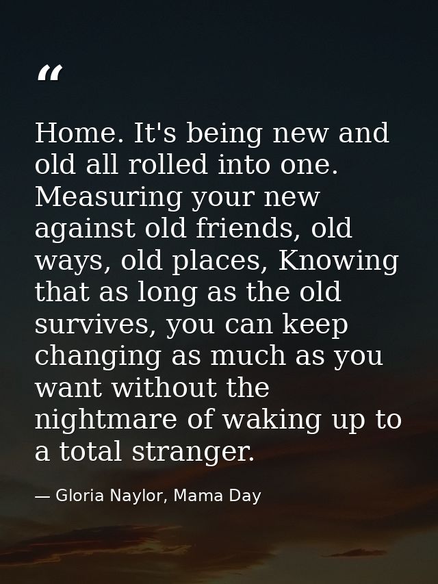 Home. It's being new and old all rolled into one. Measuring your new against old friends, old ways, old places, Knowing  — Gloria Naylor, Mama Day