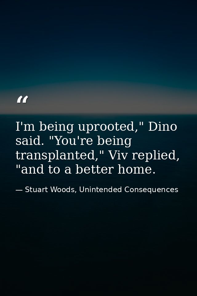I'm being uprooted," Dino said. "You're being transplanted," Viv replied, "and to a better home. — Stuart Woods, Unintended Consequences