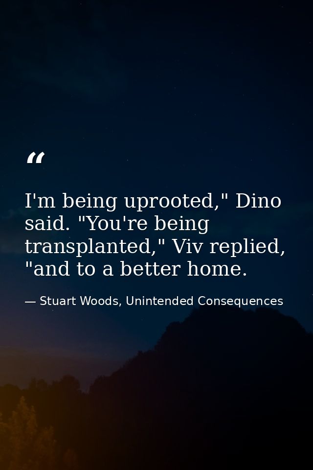 I'm being uprooted," Dino said. "You're being transplanted," Viv replied, "and to a better home. — Stuart Woods, Unintended Consequences