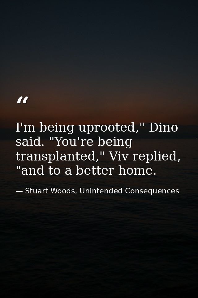 I'm being uprooted," Dino said. "You're being transplanted," Viv replied, "and to a better home. — Stuart Woods, Unintended Consequences