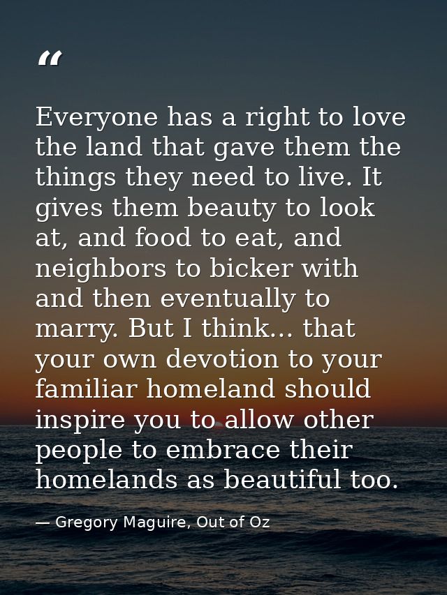Everyone has a right to love the land that gave them the things they need to live. It gives them beauty to look at, and  — Gregory Maguire, Out of Oz