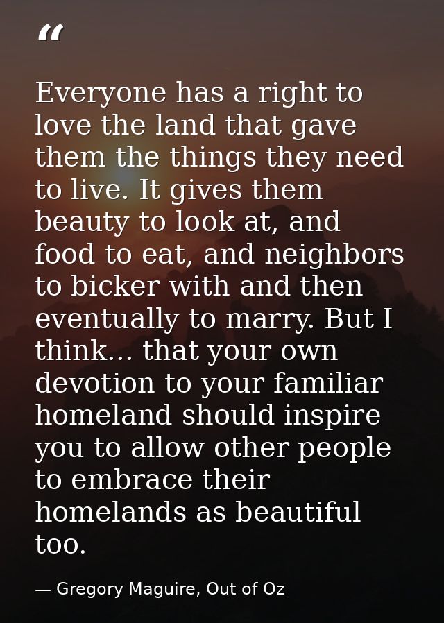 Everyone has a right to love the land that gave them the things they need to live. It gives them beauty to look at, and  — Gregory Maguire, Out of Oz
