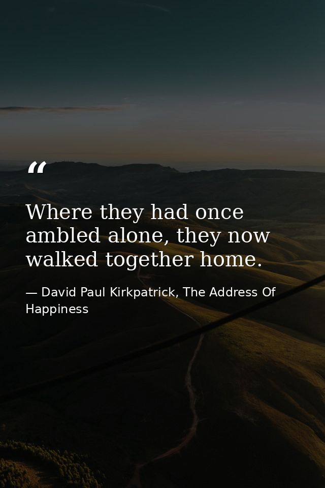 Where they had once ambled alone, they now walked together home. — David Paul Kirkpatrick, The Address Of Happiness