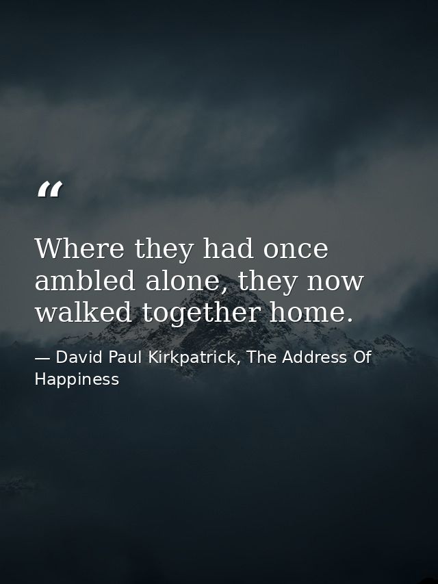 Where they had once ambled alone, they now walked together home. — David Paul Kirkpatrick, The Address Of Happiness