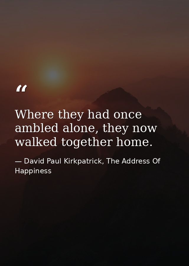 Where they had once ambled alone, they now walked together home. — David Paul Kirkpatrick, The Address Of Happiness