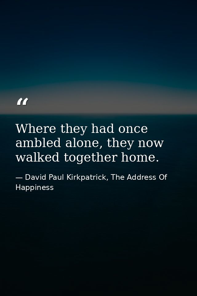 Where they had once ambled alone, they now walked together home. — David Paul Kirkpatrick, The Address Of Happiness