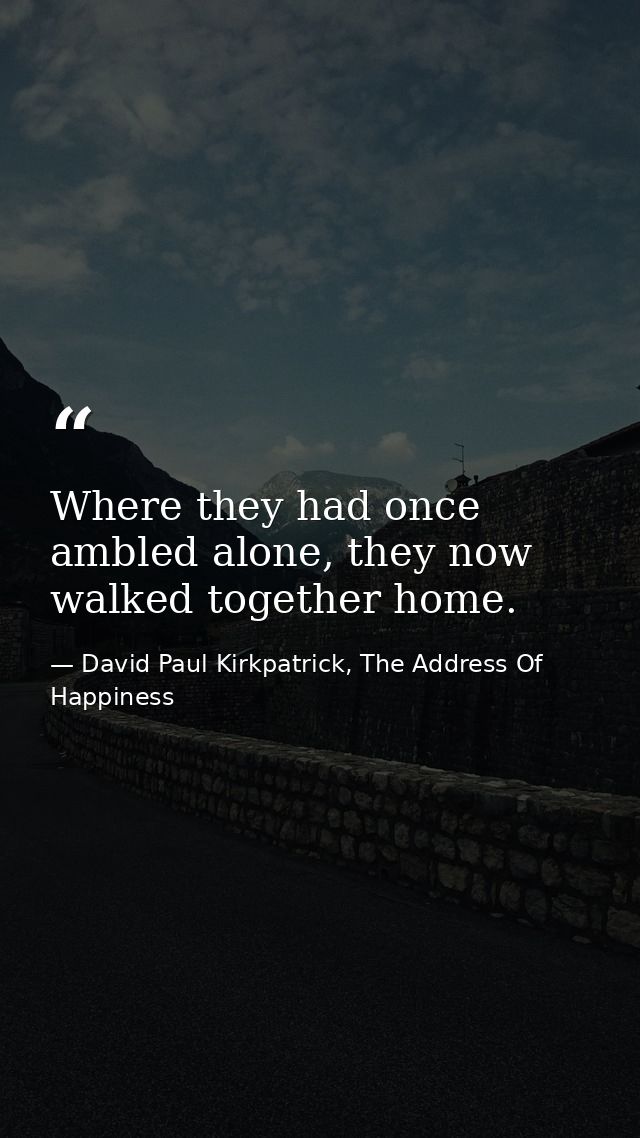 Where they had once ambled alone, they now walked together home. — David Paul Kirkpatrick, The Address Of Happiness