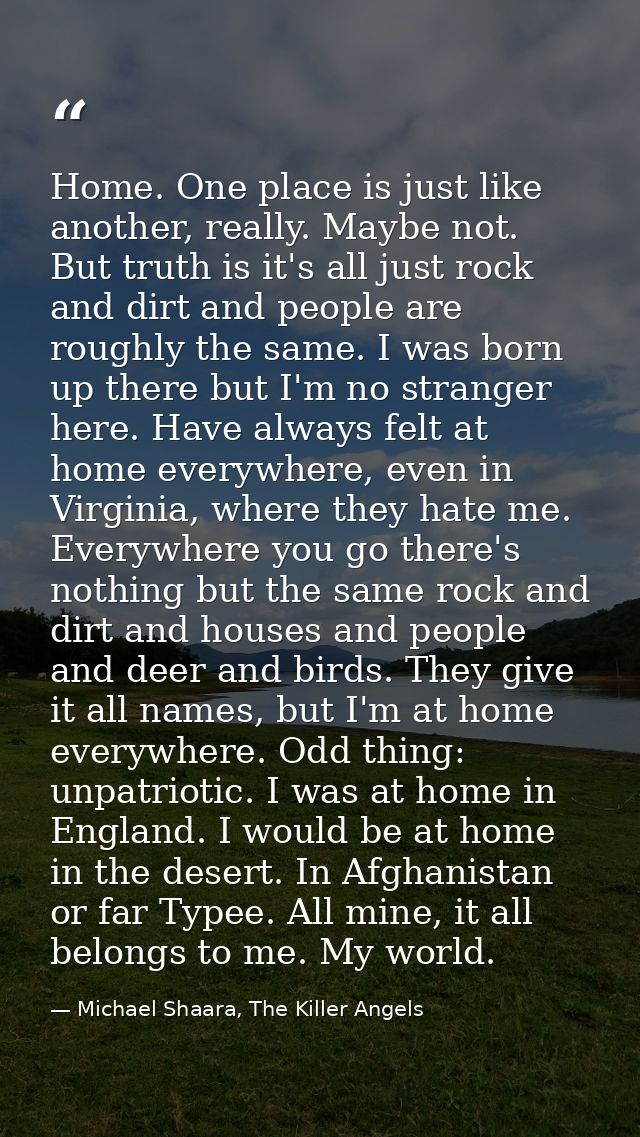 Home. One place is just like another, really. Maybe not. But truth is it's all just rock and dirt and people are roughly — Michael Shaara, The Killer Angels